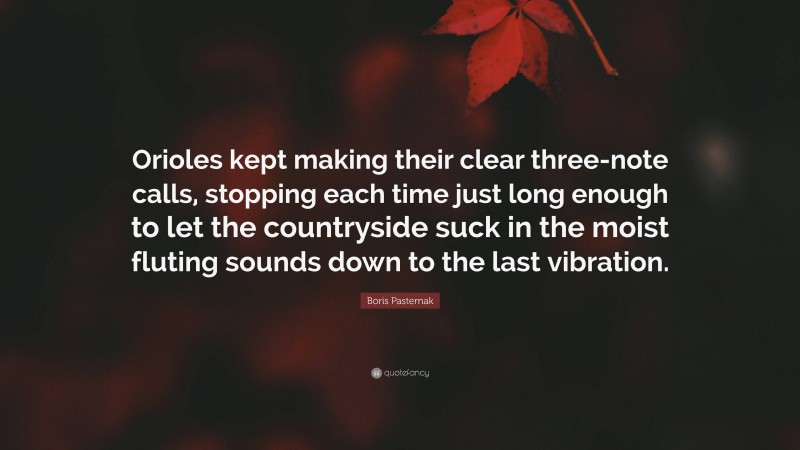 Boris Pasternak Quote: “Orioles kept making their clear three-note calls, stopping each time just long enough to let the countryside suck in the moist fluting sounds down to the last vibration.”