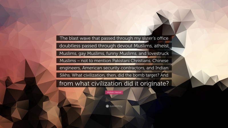 Mohsin Hamid Quote: “The blast wave that passed through my sister’s office doubtless passed through devout Muslims, atheist Muslims, gay Muslims, funny Muslims, and lovestruck Muslims – not to mention Pakistani Christians, Chinese engineers, American security contractors, and Indian Sikhs. What civilization, then, did the bomb target? And from what civilization did it originate?”