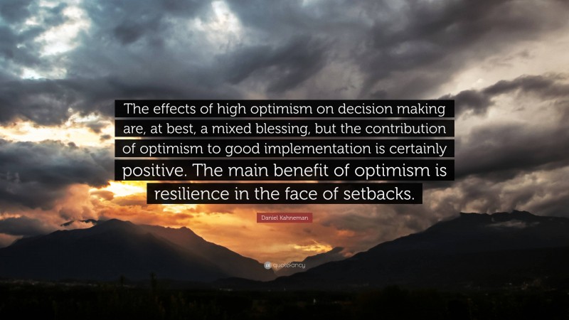 Daniel Kahneman Quote: “The effects of high optimism on decision making are, at best, a mixed blessing, but the contribution of optimism to good implementation is certainly positive. The main benefit of optimism is resilience in the face of setbacks.”