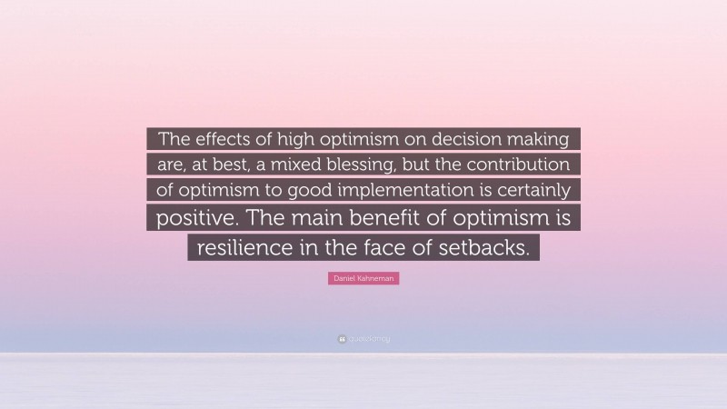 Daniel Kahneman Quote: “The effects of high optimism on decision making are, at best, a mixed blessing, but the contribution of optimism to good implementation is certainly positive. The main benefit of optimism is resilience in the face of setbacks.”