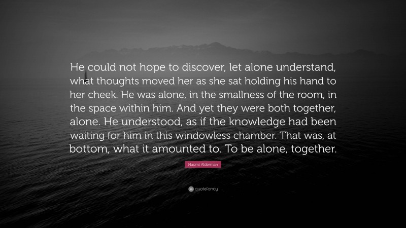 Naomi Alderman Quote: “He could not hope to discover, let alone understand, what thoughts moved her as she sat holding his hand to her cheek. He was alone, in the smallness of the room, in the space within him. And yet they were both together, alone. He understood, as if the knowledge had been waiting for him in this windowless chamber. That was, at bottom, what it amounted to. To be alone, together.”