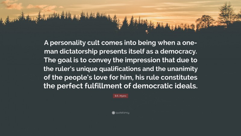 B.R. Myers Quote: “A personality cult comes into being when a one-man dictatorship presents itself as a democracy. The goal is to convey the impression that due to the ruler’s unique qualifications and the unanimity of the people’s love for him, his rule constitutes the perfect fulfillment of democratic ideals.”