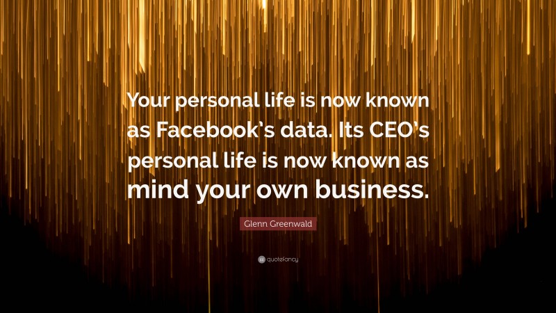 Glenn Greenwald Quote: “Your personal life is now known as Facebook’s data. Its CEO’s personal life is now known as mind your own business.”