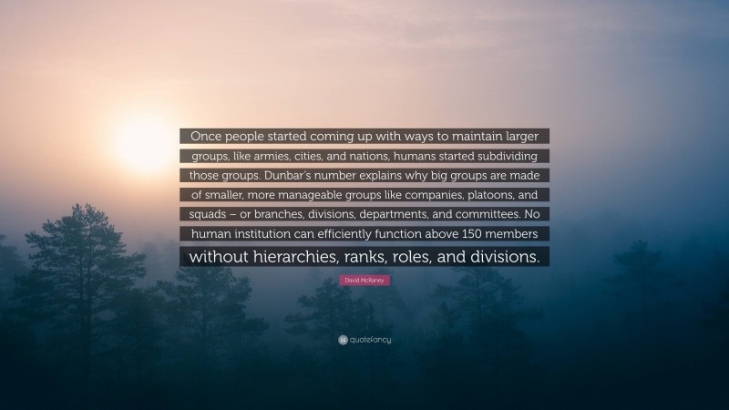 David McRaney Quote: “Once people started coming up with ways to maintain larger groups, like armies, cities, and nations, humans started subdividing those groups. Dunbar’s number explains why big groups are made of smaller, more manageable groups like companies, platoons, and squads – or branches, divisions, departments, and committees. No human institution can efficiently function above 150 members without hierarchies, ranks, roles, and divisions.”