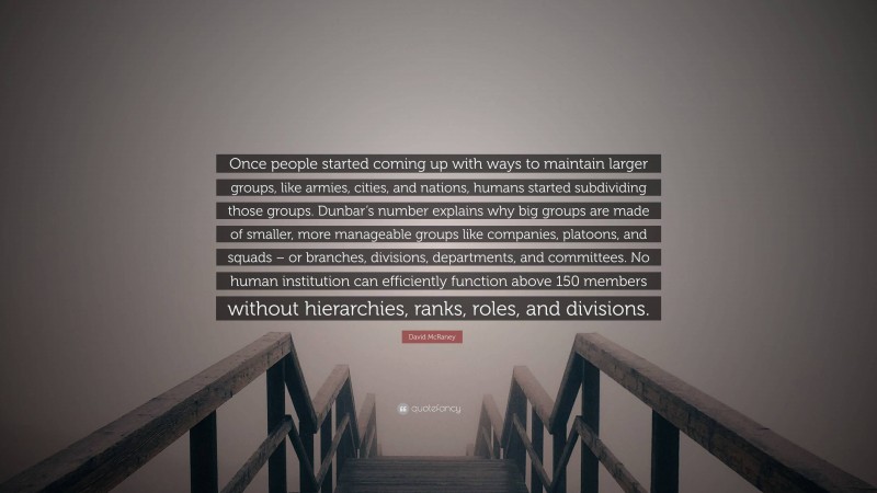 David McRaney Quote: “Once people started coming up with ways to maintain larger groups, like armies, cities, and nations, humans started subdividing those groups. Dunbar’s number explains why big groups are made of smaller, more manageable groups like companies, platoons, and squads – or branches, divisions, departments, and committees. No human institution can efficiently function above 150 members without hierarchies, ranks, roles, and divisions.”