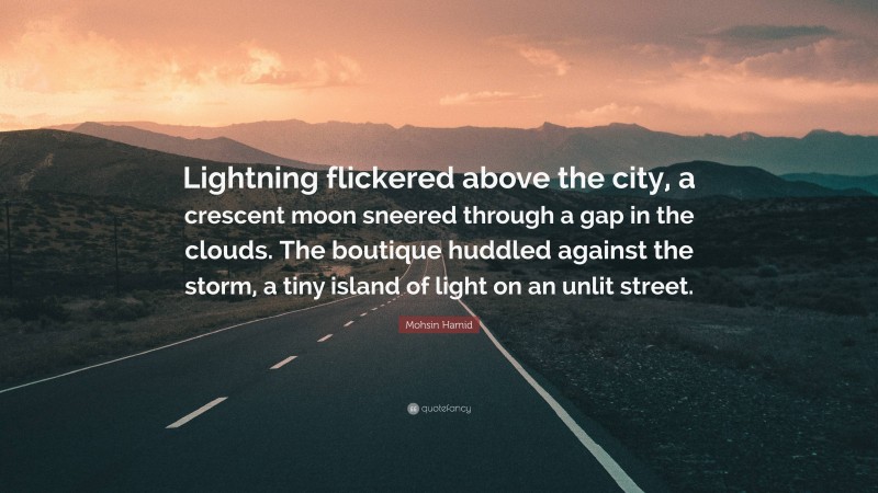 Mohsin Hamid Quote: “Lightning flickered above the city, a crescent moon sneered through a gap in the clouds. The boutique huddled against the storm, a tiny island of light on an unlit street.”