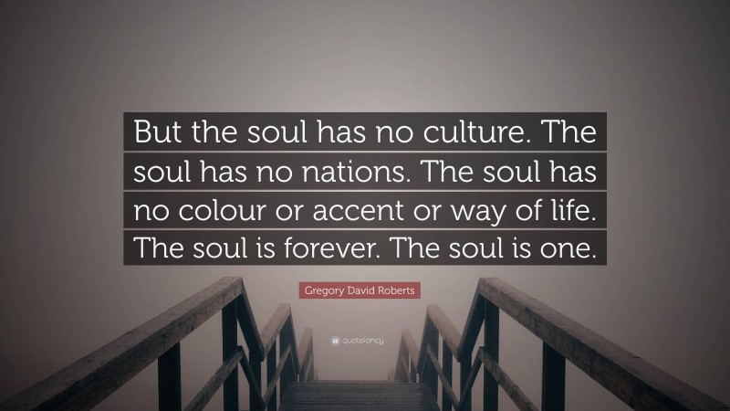 Gregory David Roberts Quote: “But the soul has no culture. The soul has no nations. The soul has no colour or accent or way of life. The soul is forever. The soul is one.”