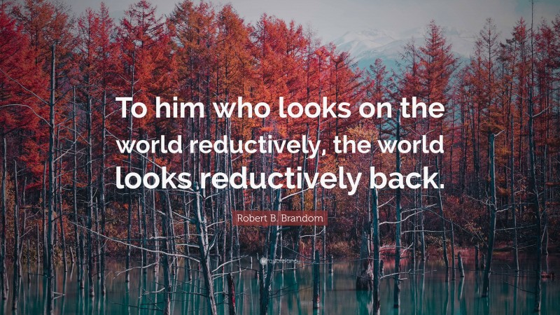 Robert B. Brandom Quote: “To him who looks on the world reductively, the world looks reductively back.”