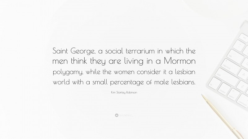 Kim Stanley Robinson Quote: “Saint George, a social terrarium in which the men think they are living in a Mormon polygamy, while the women consider it a lesbian world with a small percentage of male lesbians.”