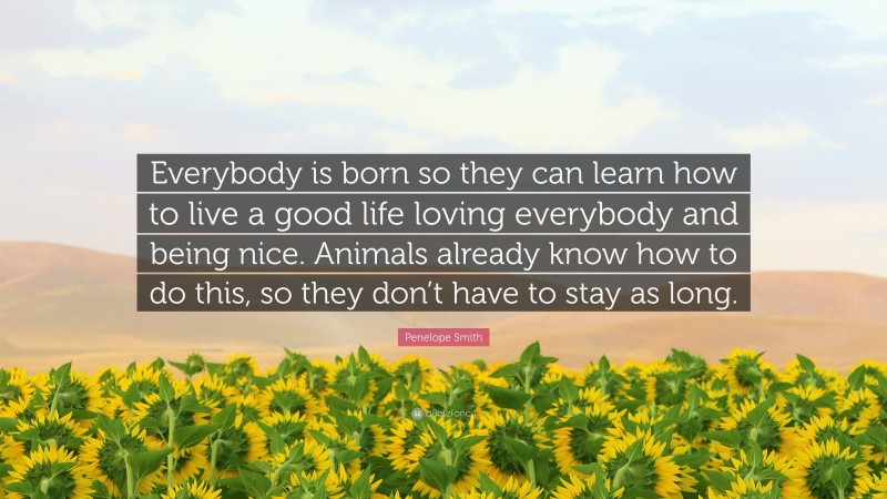 Penelope Smith Quote: “Everybody is born so they can learn how to live a good life loving everybody and being nice. Animals already know how to do this, so they don’t have to stay as long.”