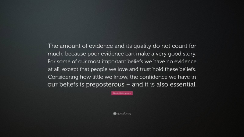 Daniel Kahneman Quote: “The amount of evidence and its quality do not count for much, because poor evidence can make a very good story. For some of our most important beliefs we have no evidence at all, except that people we love and trust hold these beliefs. Considering how little we know, the confidence we have in our beliefs is preposterous – and it is also essential.”