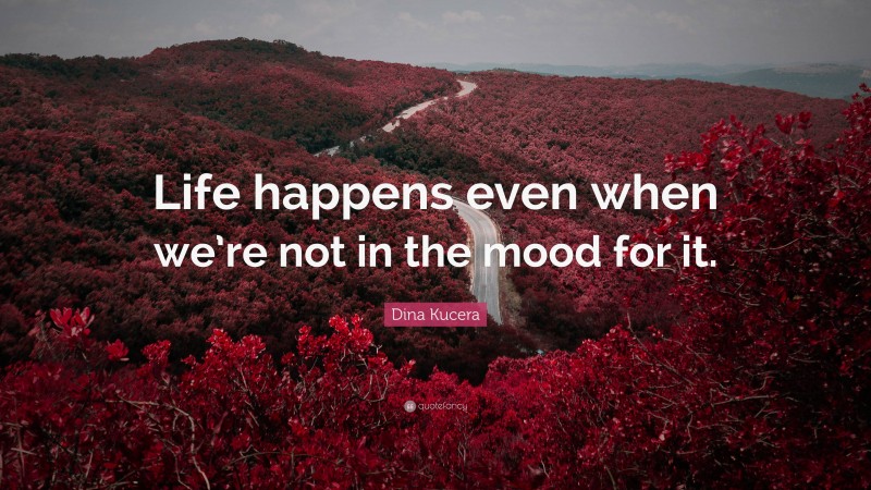 Dina Kucera Quote: “Life happens even when we’re not in the mood for it.”