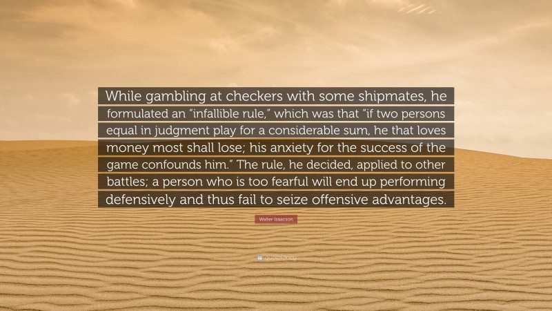 Walter Isaacson Quote: “While gambling at checkers with some shipmates, he formulated an “infallible rule,” which was that “if two persons equal in judgment play for a considerable sum, he that loves money most shall lose; his anxiety for the success of the game confounds him.” The rule, he decided, applied to other battles; a person who is too fearful will end up performing defensively and thus fail to seize offensive advantages.”