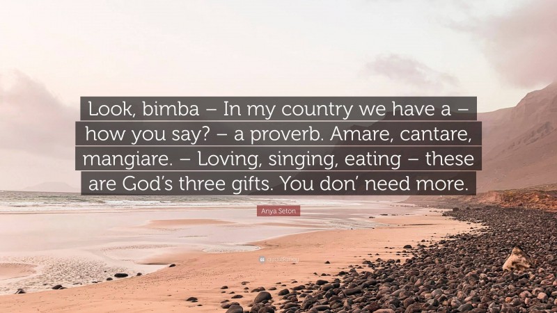 Anya Seton Quote: “Look, bimba – In my country we have a – how you say? – a proverb. Amare, cantare, mangiare. – Loving, singing, eating – these are God’s three gifts. You don’ need more.”