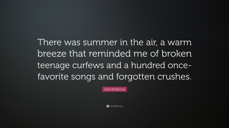 Cara McKenna Quote: “There was summer in the air, a warm breeze that reminded me of broken teenage curfews and a hundred once-favorite songs and forgotten crushes.”