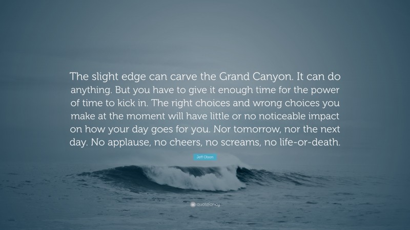 Jeff Olson Quote: “The slight edge can carve the Grand Canyon. It can do anything. But you have to give it enough time for the power of time to kick in. The right choices and wrong choices you make at the moment will have little or no noticeable impact on how your day goes for you. Nor tomorrow, nor the next day. No applause, no cheers, no screams, no life-or-death.”