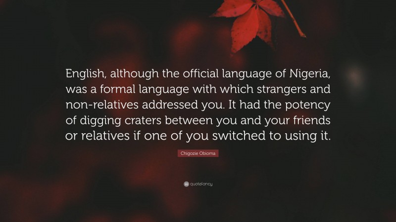 Chigozie Obioma Quote: “English, although the official language of Nigeria, was a formal language with which strangers and non-relatives addressed you. It had the potency of digging craters between you and your friends or relatives if one of you switched to using it.”