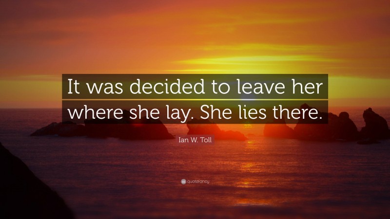 Ian W. Toll Quote: “It was decided to leave her where she lay. She lies there.”