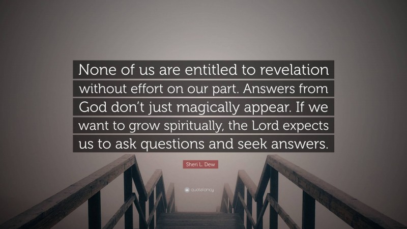 Sheri L. Dew Quote: “None of us are entitled to revelation without effort on our part. Answers from God don’t just magically appear. If we want to grow spiritually, the Lord expects us to ask questions and seek answers.”
