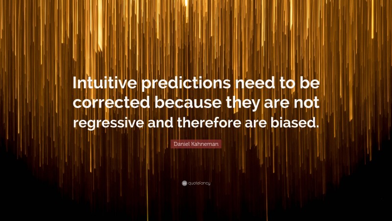 Daniel Kahneman Quote: “Intuitive predictions need to be corrected because they are not regressive and therefore are biased.”