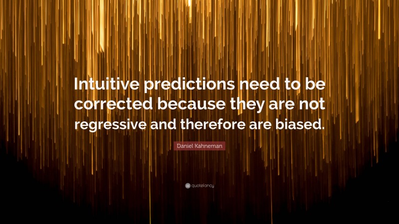Daniel Kahneman Quote: “Intuitive predictions need to be corrected because they are not regressive and therefore are biased.”