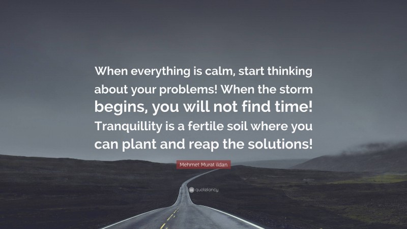 Mehmet Murat ildan Quote: “When everything is calm, start thinking about your problems! When the storm begins, you will not find time! Tranquillity is a fertile soil where you can plant and reap the solutions!”