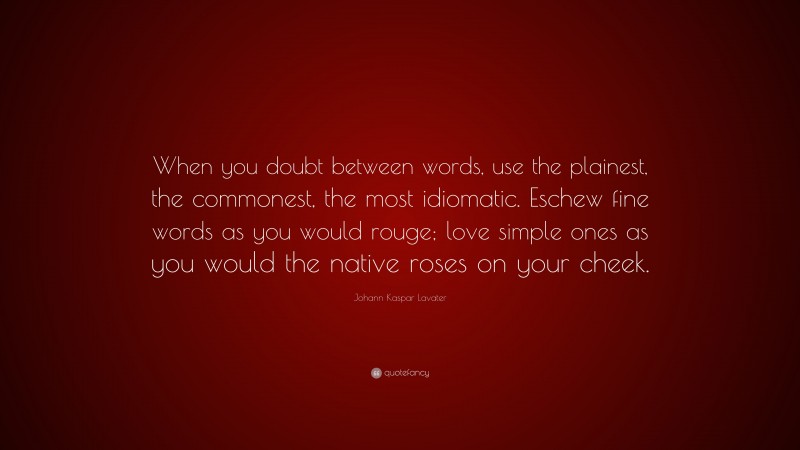 Johann Kaspar Lavater Quote: “When you doubt between words, use the plainest, the commonest, the most idiomatic. Eschew fine words as you would rouge; love simple ones as you would the native roses on your cheek.”