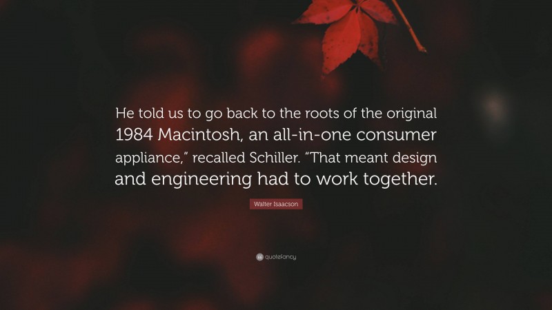 Walter Isaacson Quote: “He told us to go back to the roots of the original 1984 Macintosh, an all-in-one consumer appliance,” recalled Schiller. “That meant design and engineering had to work together.”