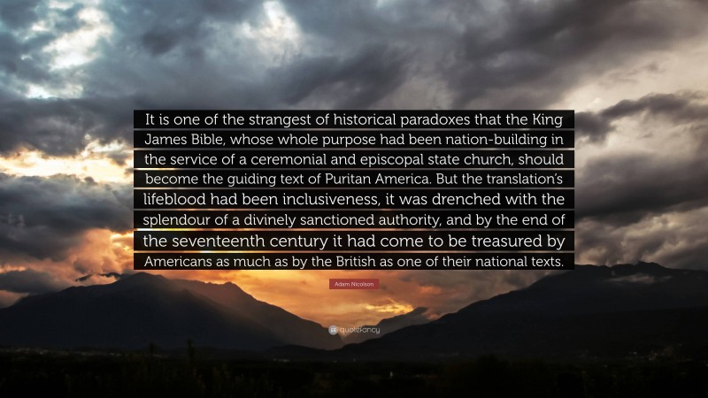 Adam Nicolson Quote: “It is one of the strangest of historical paradoxes that the King James Bible, whose whole purpose had been nation-building in the service of a ceremonial and episcopal state church, should become the guiding text of Puritan America. But the translation’s lifeblood had been inclusiveness, it was drenched with the splendour of a divinely sanctioned authority, and by the end of the seventeenth century it had come to be treasured by Americans as much as by the British as one of their national texts.”