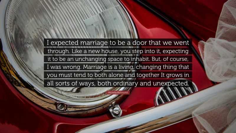 Michelle Richmond Quote: “I expected marriage to be a door that we went through. Like a new house, you step into it, expecting it to be an unchanging space to inhabit. But, of course, I was wrong. Marriage is a living, changing thing that you must tend to both alone and together It grows in all sorts of ways, both ordinary and unexpected.”