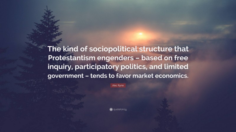 Alec Ryrie Quote: “The kind of sociopolitical structure that Protestantism engenders – based on free inquiry, participatory politics, and limited government – tends to favor market economics.”