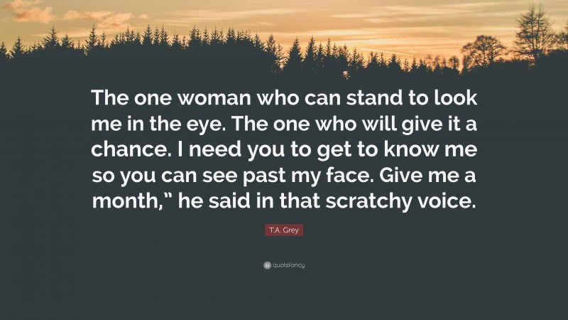 T.A. Grey Quote: “The one woman who can stand to look me in the eye. The one who will give it a chance. I need you to get to know me so you can see past my face. Give me a month,” he said in that scratchy voice.”