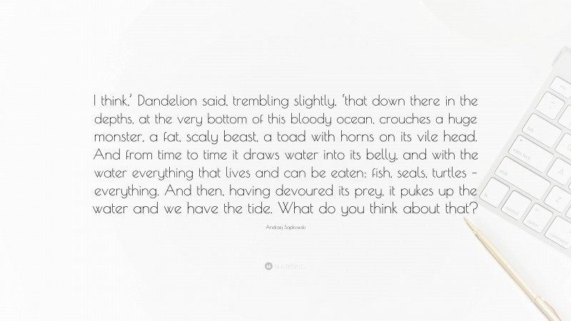 Andrzej Sapkowski Quote: “I think,’ Dandelion said, trembling slightly, ‘that down there in the depths, at the very bottom of this bloody ocean, crouches a huge monster, a fat, scaly beast, a toad with horns on its vile head. And from time to time it draws water into its belly, and with the water everything that lives and can be eaten: fish, seals, turtles – everything. And then, having devoured its prey, it pukes up the water and we have the tide. What do you think about that?”