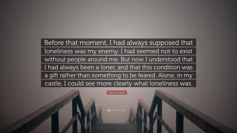 Robyn Davidson Quote: “Before that moment, I had always supposed that loneliness was my enemy. I had seemed not to exist without people around me. But now I understood that I had always been a loner, and that this condition was a gift rather than something to be feared. Alone, in my castle, I could see more clearly what loneliness was.”