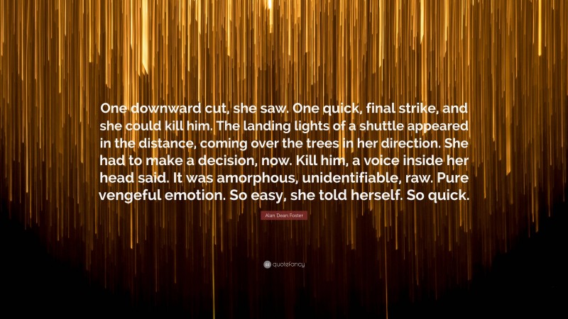 Alan Dean Foster Quote: “One downward cut, she saw. One quick, final strike, and she could kill him. The landing lights of a shuttle appeared in the distance, coming over the trees in her direction. She had to make a decision, now. Kill him, a voice inside her head said. It was amorphous, unidentifiable, raw. Pure vengeful emotion. So easy, she told herself. So quick.”