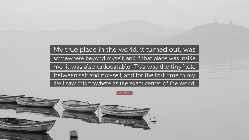 Paul Auster Quote: “My true place in the world, it turned out, was somewhere beyond myself, and if that place was inside me, it was also unlocatable. This was the tiny hole between self and not-self, and for the first time in my life I saw this nowhere as the exact center of the world.”