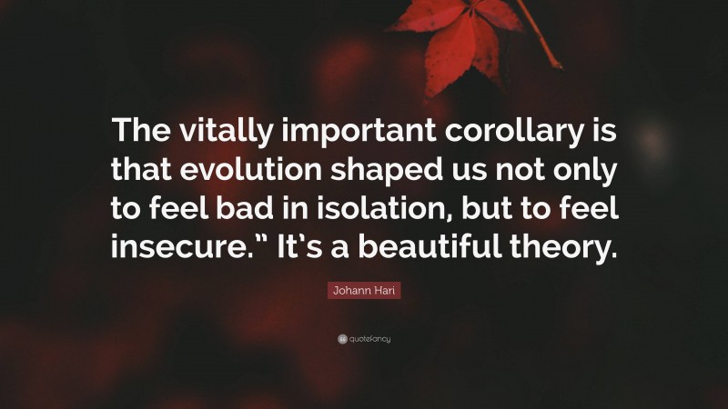 Johann Hari Quote: “The vitally important corollary is that evolution shaped us not only to feel bad in isolation, but to feel insecure.” It’s a beautiful theory.”