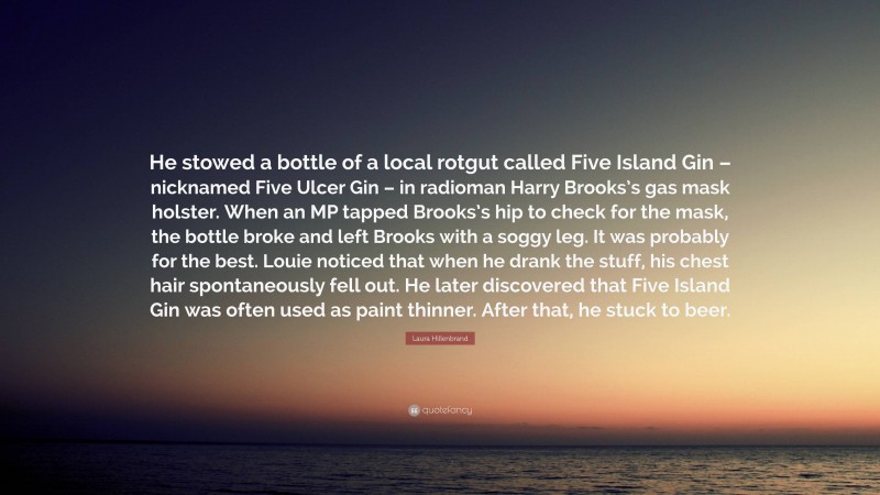 Laura Hillenbrand Quote: “He stowed a bottle of a local rotgut called Five Island Gin – nicknamed Five Ulcer Gin – in radioman Harry Brooks’s gas mask holster. When an MP tapped Brooks’s hip to check for the mask, the bottle broke and left Brooks with a soggy leg. It was probably for the best. Louie noticed that when he drank the stuff, his chest hair spontaneously fell out. He later discovered that Five Island Gin was often used as paint thinner. After that, he stuck to beer.”