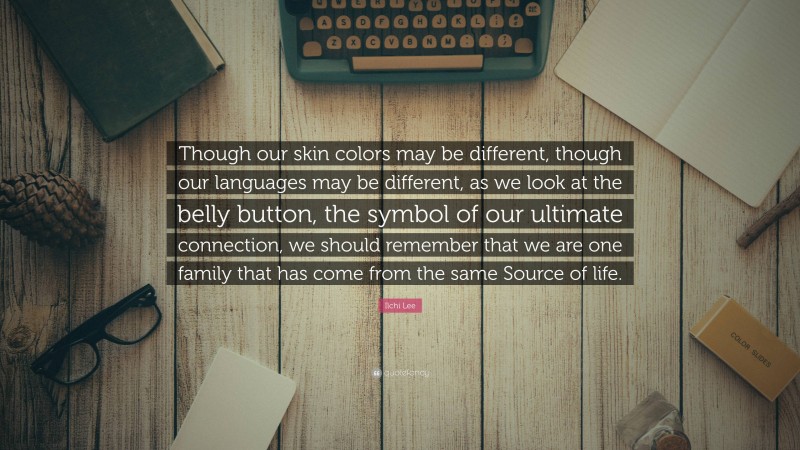 Ilchi Lee Quote: “Though our skin colors may be different, though our languages may be different, as we look at the belly button, the symbol of our ultimate connection, we should remember that we are one family that has come from the same Source of life.”