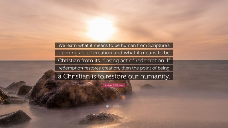 Michael E. Wittmer Quote: “We learn what it means to be human from Scripture’s opening act of creation and what it means to be Christian from its closing act of redemption. If redemption restores creation, then the point of being a Christian is to restore our humanity.”