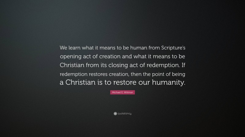 Michael E. Wittmer Quote: “We learn what it means to be human from Scripture’s opening act of creation and what it means to be Christian from its closing act of redemption. If redemption restores creation, then the point of being a Christian is to restore our humanity.”