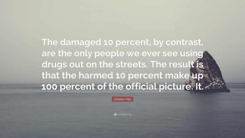 Johann Hari Quote: “The damaged 10 percent, by contrast, are the only people we ever see using drugs out on the streets. The result is that the harmed 10 percent make up 100 percent of the official picture. It.”