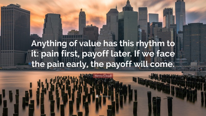 Henry Cloud Quote: “Anything of value has this rhythm to it: pain first, payoff later. If we face the pain early, the payoff will come.”