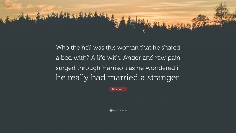 Katie Reus Quote: “Who the hell was this woman that he shared a bed with? A life with. Anger and raw pain surged through Harrison as he wondered if he really had married a stranger.”