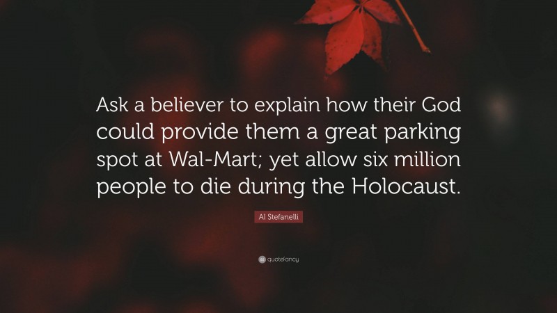 Al Stefanelli Quote: “Ask a believer to explain how their God could provide them a great parking spot at Wal-Mart; yet allow six million people to die during the Holocaust.”