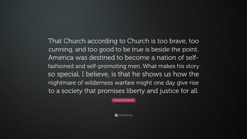 Nathaniel Philbrick Quote: “That Church according to Church is too brave, too cunning, and too good to be true is beside the point. America was destined to become a nation of self-fashioned and self-promoting men. What makes his story so special, I believe, is that he shows us how the nightmare of wilderness warfare might one day give rise to a society that promises liberty and justice for all.”