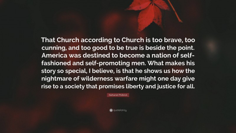 Nathaniel Philbrick Quote: “That Church according to Church is too brave, too cunning, and too good to be true is beside the point. America was destined to become a nation of self-fashioned and self-promoting men. What makes his story so special, I believe, is that he shows us how the nightmare of wilderness warfare might one day give rise to a society that promises liberty and justice for all.”