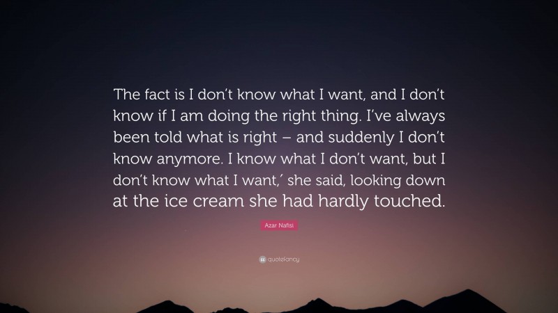 Azar Nafisi Quote: “The fact is I don’t know what I want, and I don’t know if I am doing the right thing. I’ve always been told what is right – and suddenly I don’t know anymore. I know what I don’t want, but I don’t know what I want,′ she said, looking down at the ice cream she had hardly touched.”