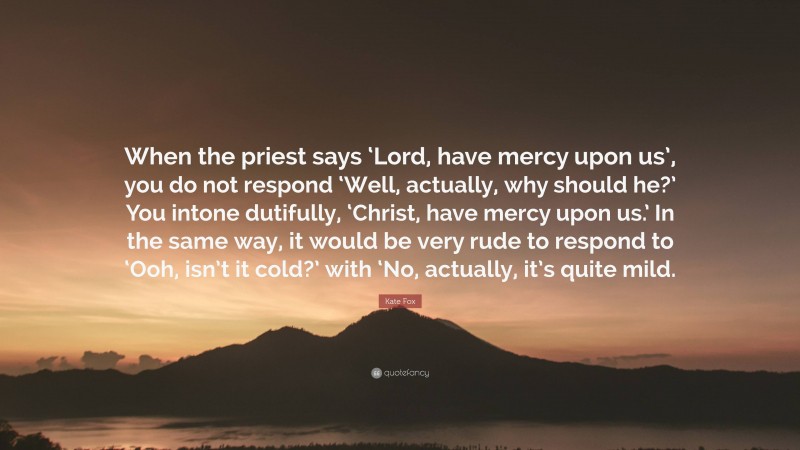 Kate Fox Quote: “When the priest says ‘Lord, have mercy upon us’, you do not respond ‘Well, actually, why should he?’ You intone dutifully, ‘Christ, have mercy upon us.’ In the same way, it would be very rude to respond to ‘Ooh, isn’t it cold?’ with ‘No, actually, it’s quite mild.”