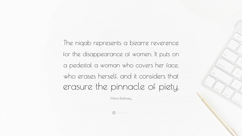 Mona Eltahawy Quote: “The niqab represents a bizarre reverence for the disappearance of women. It puts on a pedestal a woman who covers her face, who erases herself, and it considers that erasure the pinnacle of piety.”